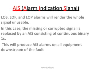 AIS (Alarm Indication Signal)
LOS, LOF, and LOP alarms will render the whole
signal unusable.
In this case, the missing or corrupted signal is
replaced by an AIS consisting of continuous binary
1s.
This will produce AIS alarms on all equipment
downstream of the fault
NBP/RTTC-MYSORE
 