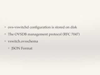 ❖ ovs-vswitchd configuration is stored on disk! 
❖ The OVSDB management protocol (RFC 7047)! 
❖ vswitch.ovsschema! 
❖ JSON Format 
 