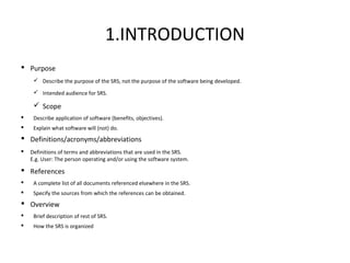 1.INTRODUCTION
 Purpose
 Describe the purpose of the SRS, not the purpose of the software being developed.
 Intended audience for SRS.
 Scope
 Describe application of software (benefits, objectives).
 Explain what software will (not) do.
 Definitions/acronyms/abbreviations
 Definitions of terms and abbreviations that are used in the SRS.
E.g. User: The person operating and/or using the software system.
 References
 A complete list of all documents referenced elsewhere in the SRS.
 Specify the sources from which the references can be obtained.
 Overview
 Brief description of rest of SRS.
 How the SRS is organized
 