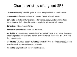 Characteristics of a good SRS
• Correct : Every requirement given in SRS is a requirement of the software.
• Unambiguous: Every requirement has exactly one interpretation.
• Complete: Includes all functional, performance, design, external interface
requirements; definition of the response of the software to all inputs.
• Consistent: Internal consistency.
• Ranked importance: Essential vs. desirable.
• Verifiable: A requirement is verifiable if and only if there exists some finite cost
effective process with which a person or machine can check that the SW meets
the requirement.
• Modifiable: SRS must be structured to permit effective modifications (e.g. don’t
be redundant, keep requirements separate)
• Traceable: Origin of each requirement is clear.
 