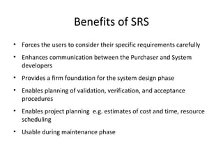 Benefits of SRS
• Forces the users to consider their specific requirements carefully
• Enhances communication between the Purchaser and System
developers
• Provides a firm foundation for the system design phase
• Enables planning of validation, verification, and acceptance
procedures
• Enables project planning e.g. estimates of cost and time, resource
scheduling
• Usable during maintenance phase
 