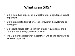 What is an SRS?
• SRS is the official statement of what the system developers should
implement.
• SRS is a complete description of the behavior of the system to be
developed.
• SRS should include both a definition of user requirements and a
specification of the system requirements.
• The SRS fully describes what the software will do and how it will be
expected to perform.
 