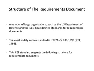 Structure of The Requirements Document
• A number of large organizations, such as the US Department of
Defense and the IEEE, have defined standards for requirements
documents.
• The most widely known standard is IEEE/ANSI 830-1998 (IEEE,
1998).
• This IEEE standard suggests the following structure for
requirements documents:
 