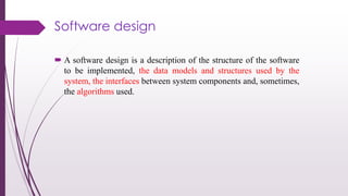 Software design
 A software design is a description of the structure of the software
to be implemented, the data models and structures used by the
system, the interfaces between system components and, sometimes,
the algorithms used.
 