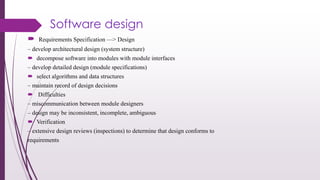 Software design
 Requirements Specification —> Design
– develop architectural design (system structure)
 decompose software into modules with module interfaces
– develop detailed design (module specifications)
 select algorithms and data structures
– maintain record of design decisions
 Difficulties
– miscommunication between module designers
– design may be inconsistent, incomplete, ambiguous
 Verification
– extensive design reviews (inspections) to determine that design conforms to
requirements
 