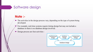 Note :-
 The activities in the design process vary, depending on the type of system being
developed.
 For example, real-time systems require timing design but may not include a
database so there is no database design involved.
 Design process are four activities :
Software design
 