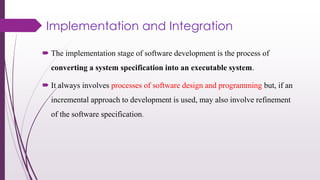 Implementation and Integration
 The implementation stage of software development is the process of
converting a system specification into an executable system.
 It always involves processes of software design and programming but, if an
incremental approach to development is used, may also involve refinement
of the software specification.
 