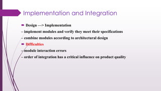 Implementation and Integration
 Design —> Implementation
– implement modules and verify they meet their specifications
– combine modules according to architectural design
 Difficulties
– module interaction errors
– order of integration has a critical influence on product quality
 