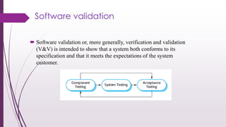 Software validation
 Software validation or, more generally, verification and validation
(V&V) is intended to show that a system both conforms to its
specification and that it meets the expectations of the system
customer.
 