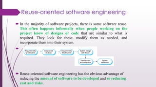  In the majority of software projects, there is some software reuse.
This often happens informally when people working on the
project know of designs or code that are similar to what is
required. They look for these, modify them as needed, and
incorporate them into their system.

 Reuse-oriented software engineering has the obvious advantage of
reducing the amount of software to be developed and so reducing
cost and risks.
Reuse-oriented software engineering
 