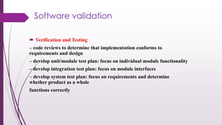 Software validation
 Verification and Testing
– code reviews to determine that implementation conforms to
requirements and design
– develop unit/module test plan: focus on individual module functionality
– develop integration test plan: focus on module interfaces
– develop system test plan: focus on requirements and determine
whether product as a whole
functions correctly
 