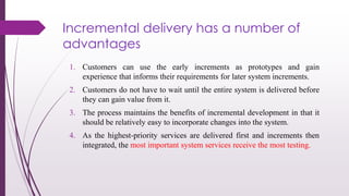 Incremental delivery has a number of
advantages
1. Customers can use the early increments as prototypes and gain
experience that informs their requirements for later system increments.
2. Customers do not have to wait until the entire system is delivered before
they can gain value from it.
3. The process maintains the benefits of incremental development in that it
should be relatively easy to incorporate changes into the system.
4. As the highest-priority services are delivered first and increments then
integrated, the most important system services receive the most testing.
 