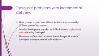 There are problems with incremental
delivery:
1. Most systems require a set of basic facilities that are used by
different parts of the system.
2. Iterative development can also be difficult when a replacement
system is being developed.
3. The essence of iterative processes is that the specification is
developed in conjunction with the software.
 