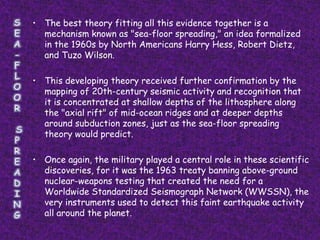 • The best theory fitting all this evidence together is a
  mechanism known as "sea-floor spreading," an idea formalized
  in the 1960s by North Americans Harry Hess, Robert Dietz,
  and Tuzo Wilson.

• This developing theory received further confirmation by the
  mapping of 20th-century seismic activity and recognition that
  it is concentrated at shallow depths of the lithosphere along
  the "axial rift" of mid-ocean ridges and at deeper depths
  around subduction zones, just as the sea-floor spreading
  theory would predict.

• Once again, the military played a central role in these scientific
  discoveries, for it was the 1963 treaty banning above-ground
  nuclear-weapons testing that created the need for a
  Worldwide Standardized Seismograph Network (WWSSN), the
  very instruments used to detect this faint earthquake activity
  all around the planet.
 