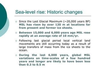 Sea-level rise: Historic changes
 Since the Last Glacial Maximum (~20,000 years BP)
MSL has risen by over 120 m at locations far
from present and former ice sheets.
 Between 15,000 and 6,000 years ago MSL rose
rapidly at an average rate of 10 mm/yr.
 Following last glacial period local vertical land
movements are still occurring today as a result of
large transfers of mass from the ice sheets to the
ocean.
 During the last 6,000 years, global MSL
variations on time-scales of a few hundred
years and longer are likely to have been less
than 0.3 to 0.5 m
 