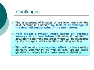 Challenges
 The assessment of impacts of sea level rise over the
next century is hindered by lack of knowledge of
the detailed topography of the near shore.
 New global elevation maps based on detailed
surveys at cm resolution will make it possible to
accurately determine the areas which will be inundated
by storm surges under conditions of rising sea level.
 This will require a concerted effort by the satellite
altimetry community as well as local ground-based
geodetic surveyors in all coastal areas world-wide.
 