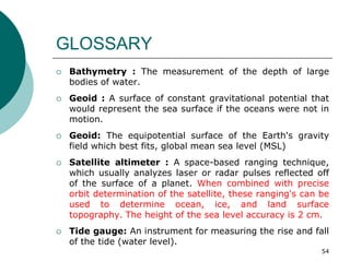 GLOSSARY
 Bathymetry : The measurement of the depth of large
bodies of water.
 Geoid : A surface of constant gravitational potential that
would represent the sea surface if the oceans were not in
motion.
 Geoid: The equipotential surface of the Earth's gravity
field which best fits, global mean sea level (MSL)
 Satellite altimeter : A space-based ranging technique,
which usually analyzes laser or radar pulses reflected off
of the surface of a planet. When combined with precise
orbit determination of the satellite, these ranging's can be
used to determine ocean, ice, and land surface
topography. The height of the sea level accuracy is 2 cm.
 Tide gauge: An instrument for measuring the rise and fall
of the tide (water level).
54
 