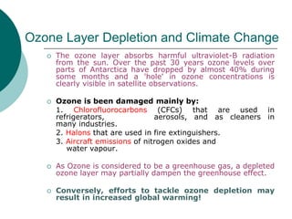 Ozone Layer Depletion and Climate Change
 The ozone layer absorbs harmful ultraviolet-B radiation
from the sun. Over the past 30 years ozone levels over
parts of Antarctica have dropped by almost 40% during
some months and a 'hole' in ozone concentrations is
clearly visible in satellite observations.
 Ozone is been damaged mainly by:
1. Chlorofluorocarbons (CFCs) that are used in
refrigerators, aerosols, and as cleaners in
many industries.
2. Halons that are used in fire extinguishers.
3. Aircraft emissions of nitrogen oxides and
water vapour.
 As Ozone is considered to be a greenhouse gas, a depleted
ozone layer may partially dampen the greenhouse effect.
 Conversely, efforts to tackle ozone depletion may
result in increased global warming!
 