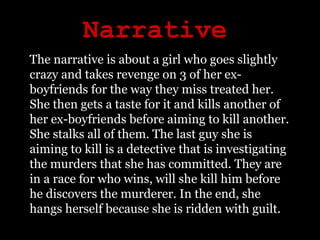 Narrative The narrative is about a girl who goes slightly crazy and takes revenge on 3 of her ex-boyfriends for the way they miss treated her. She then gets a taste for it and kills another of her ex-boyfriends before aiming to kill another. She stalks all of them. The last guy she is aiming to kill is a detective that is investigating the murders that she has committed. They are in a race for who wins, will she kill him before he discovers the murderer. In the end, she hangs herself because she is ridden with guilt. 