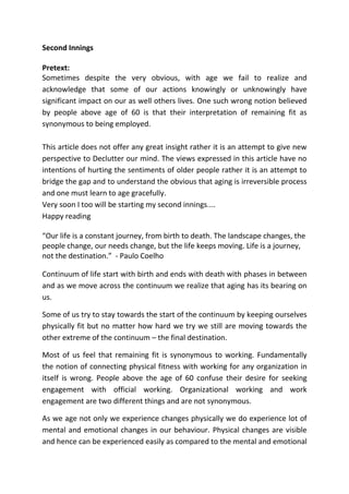 Second Innings
Pretext:
Sometimes despite the very obvious, with age we fail to realize and
acknowledge that some of our actions knowingly or unknowingly have
significant impact on our as well others lives. One such wrong notion believed
by people above age of 60 is that their interpretation of remaining fit as
synonymous to being employed.
This article does not offer any great insight rather it is an attempt to give new
perspective to Declutter our mind. The views expressed in this article have no
intentions of hurting the sentiments of older people rather it is an attempt to
bridge the gap and to understand the obvious that aging is irreversible process
and one must learn to age gracefully.
Very soon I too will be starting my second innings....
Happy reading
“Our life is a constant journey, from birth to death. The landscape changes, the
people change, our needs change, but the life keeps moving. Life is a journey,
not the destination.” - Paulo Coelho
Continuum of life start with birth and ends with death with phases in between
and as we move across the continuum we realize that aging has its bearing on
us.
Some of us try to stay towards the start of the continuum by keeping ourselves
physically fit but no matter how hard we try we still are moving towards the
other extreme of the continuum – the final destination.
Most of us feel that remaining fit is synonymous to working. Fundamentally
the notion of connecting physical fitness with working for any organization in
itself is wrong. People above the age of 60 confuse their desire for seeking
engagement with official working. Organizational working and work
engagement are two different things and are not synonymous.
As we age not only we experience changes physically we do experience lot of
mental and emotional changes in our behaviour. Physical changes are visible
and hence can be experienced easily as compared to the mental and emotional
 