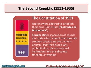 The Second Republic (1931-1936)
The Constitution of 1931
Regions were allowed to establish
their own Home Rule (“Estatutos de
Autonomía”).
Secular state: separation of church
and state which meant that the state
stopped subsidizing the Catholic
Church, that the Church was
prohibited to rule educational
institutions and the absolute
freedom of worship
 