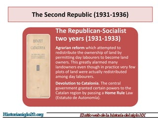 The Second Republic (1931-1936)
The Republican-Socialist
two years (1931-1933)
Agrarian reform which attempted to
redistribute the ownership of land by
permitting day labourers to become land
owners. This greatly alarmed many
landowners even though in practice very few
plots of land were actually redistributed
among day labourers.
Devolution to Catalonia. The central
government granted certain powers to the
Catalan region by passing a Home Rule Law
(Estatuto de Autonomía).
 