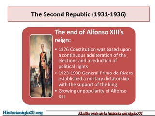 The Second Republic (1931-1936)
The end of Alfonso XIII’s
reign:
• 1876 Constitution was based upon
a continuous adulteration of the
elections and a reduction of
political rights
• 1923-1930 General Primo de Rivera
established a military dictatorship
with the support of the king
• Growing unpopularity of Alfonso
XIII
 