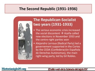 The Second Republic (1931-1936)
The Republican-Socialist
two years (1931-1933)
• The serious economic crisis increased
the social discontent  Azaña called
new elections in November 1933 and
the centre-right parties won
• Alejandro Lerroux (Radical Party) led a
governement supported in the Cortes
by the CEDA (Confederación Española
de Derechas Autónomas), the main
right-wing party, led by Gil Robles.
 