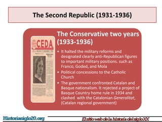 The Second Republic (1931-1936)
The Conservative two years
(1933-1936)
• It halted the military reforms and
designated clearly anti-Republican figures
to important military positions. such as
Franco, Goded, and Mola
• Political concessions to the Catholic
Church
• The government confronted Catalan and
Basque nationalism. It rejected a project of
Basque Country home rule in 1934 and
clashed with the Catalonian Generalitat,
(Catalan regional government)
 