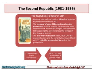 The Second Republic (1931-1936)
CEDA ministers
in the
Government
PSOE, UGT and
CNT called for a
general strike
The Revolution of October of 1934
• Growing international tension: Hitler had just risen
to power in Germany in 1933.
• The entrance of some CEDA ministers into the
government in 1934 brought the left to the point
of rebellion  most of left-wingers considered the
CEDA’s joining the government as the preface of
the victory of fascism
• The ever-more radical left (PSOE, UGT, CNT the
anarchist union, and the minority Communist Party
or PCE) called for a general strike against the
government.
 