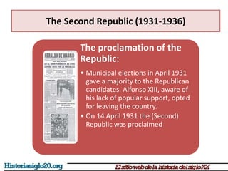 The Second Republic (1931-1936)
The proclamation of the
Republic:
• Municipal elections in April 1931
gave a majority to the Republican
candidates. Alfonso XIII, aware of
his lack of popular support, opted
for leaving the country.
• On 14 April 1931 the (Second)
Republic was proclaimed
 