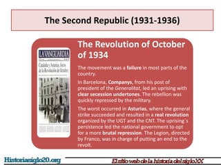 The Second Republic (1931-1936)
The Revolution of October
of 1934
The movement was a failure in most parts of the
country.
In Barcelona, Companys, from his post of
president of the Generalitat, led an uprising with
clear secession undertones. The rebellion was
quickly repressed by the military.
The worst occurred in Asturias, where the general
strike succeeded and resulted in a real revolution
organized by the UGT and the CNT. The uprising´s
persistence led the national government to opt
for a more brutal repression. The Legion, directed
by Franco, was in charge of putting an end to the
revolt.
 