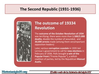 The Second Republic (1931-1936)
The outcome of 19334
Revolution
The outcome of the October Revolution of 1934
was terrifying: there were more than 1.500/2.000
deaths, double the number of wounded, and
30,000 arrests made (among them veryimportant
opposition leaders)
Later, various corruption scandals in 1935 led
Lerroux´s government to call for new elections in
February of 1936. Polls brought a win of the
Popular Front (“Frente Popular”), a leftish
coalition of parties, led by the Republican Manuel
Azaña.
 