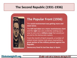 The Second Republic (1931-1936)
The Popular Front (1936)
The social environment was getting more and
more tense.
The left had taken on a more revolutionary slant
and the right was very evidently seeking out a
way to carry out a military coup that would put
an end to the democratic system.
From the month of April onwards, a number of
violent street clashes took place meanwhile a
great section of the military plotted against the
Republic.
Democracy lived its last few days in Spain.
 