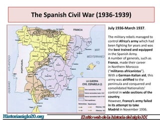 The Spanish Civil War (1936-1939)
July 1936-March 1937.
The military rebels managed to
control Africa’s army which had
been fighting for years and was
the best trained and equipped
in the Spanish Army.
A number of generals, such as
Franco, made their career
in Northern Morocco
(“militares africanistas”).
With a German-Italian aid, this
army was airlifted to the
peninsula and conquered and
consolidated Nationalists’
control in wide sections of the
country.
However, Franco’s army failed
in its attempt to take
Madrid in November 1936.
 