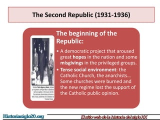 The Second Republic (1931-1936)
The beginning of the
Republic:
• A democratic project that aroused
great hopes in the nation and some
misgivings in the privileged groups.
• Tense social environment: the
Catholic Church, the anarchists…
Some churches were burned and
the new regime lost the support of
the Catholic public opinion.
 