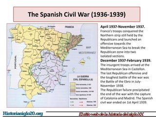 April 1937-November 1937.
Franco’s troops conquered the
Northern strip still held by the
Republicans and launched an
offensive towards the
Mediterranean Sea to break the
Republican zone into two
isolated sections.
December 1937-February 1939.
The insurgent troops arrived at the
Mediterranean Sea in Castellon.
The last Republican offensive and
the toughest battle of the war was
the Battle of the Ebro in July-
November 1938.
The Republican failure precipitated
the end of the war with the capture
of Catalonia and Madrid. The Spanish
civil war ended on 1st April 1939.
The Spanish Civil War (1936-1939)
 