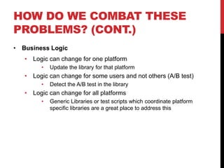 HOW DO WE COMBAT THESE
PROBLEMS? (CONT.)
• Business Logic
   • Logic can change for one platform
        •   Update the library for that platform
   • Logic can change for some users and not others (A/B test)
        •   Detect the A/B test in the library
   • Logic can change for all platforms
        •   Generic Libraries or test scripts which coordinate platform
            specific libraries are a great place to address this
 