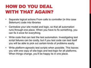 HOW DO YOU DEAL
WITH THAT AGAIN?
• Separate logical actions From calls to controller (in this case
  Selenium) code into libraries
• Centralize your site model and logic, so that all automation
  runs through one place. When you have to fix something, you
  can fix it once for everything.
• Write code that can test the test automation. Investigating test
  script failures can be costly, but if you test code can test itself
  you will be able to pick out certain kinds of problems easily.
• Write platform-agnostic test scripts when possible. This leaves
  you with one copy of site-logic and test-logic for all platforms.
  When things change, you’ll be happy its in one place.
 