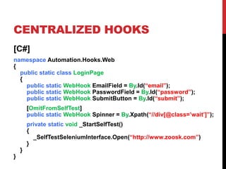 CENTRALIZED HOOKS
[C#]
namespace Automation.Hooks.Web
{
  public static class LoginPage
  {
    public static WebHook EmailField = By.Id(“email”);
    public static WebHook PasswordField = By.Id(“password”);
    public static WebHook SubmitButton = By.Id(“submit”);
        [OmitFromSelfTest]
        public static WebHook Spinner = By.Xpath(“//div[@class=’wait’]”);
        private static void _StartSelfTest()
        {
          _SelfTestSeleniumInterface.Open(“http://www.zoosk.com”)
        }
    }
}
 