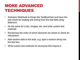 MORE ADVANCED
TECHNIQUES
• Subclass WebHook to things like TextBoxHook and have the
  test check for reading and writing from the text field using
  Selenium
• Do the same for Links, Images, etc. and write custom test
  methods
• Randomize the order of which elements are tested to check for
  robustness
• Add random data to the tests, e.g. type a random string into
  the text box.
• Write custom test methods for structures that require it
 