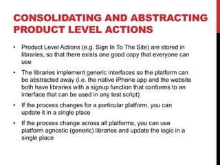 CONSOLIDATING AND ABSTRACTING
PRODUCT LEVEL ACTIONS
• Product Level Actions (e.g. Sign In To The Site) are stored in
  libraries, so that there exists one good copy that everyone can
  use
• The libraries implement generic interfaces so the platform can
  be abstracted away (i.e. the native iPhone app and the website
  both have libraries with a signup function that conforms to an
  interface that can be used in any test script)
• If the process changes for a particular platform, you can
  update it in a single place
• If the process change across all platforms, you can use
  platform agnostic (generic) libraries and update the logic in a
  single place
 