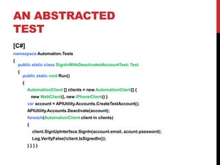 AN ABSTRACTED
TEST
[C#]
namespace Automation.Tests
{
    public static class SignInWithDeactivatedAccountTest: Test
    {
        public static void Run()
        {
            AutomationClient [] clients = new AutomationClient[] {
                new WebClient(), new iPhoneClient() }
            var account = APIUtility.Accounts.CreateTestAccount();
            APIUtility.Accounts.Deactivate(account);
            foreach(AutomationClient client in clients)
            {
                client.SignUpInterface.SignIn(account.email, acount.password);
                Log.VerifyFalse(!client.IsSignedIn());
            }}}}
 