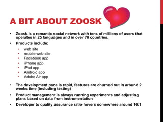 A BIT ABOUT ZOOSK
•   Zoosk is a romantic social network with tens of millions of users that
    operates in 25 languages and in over 70 countries.
•   Products include:
     •   web site
     •   mobile web site
     •   Facebook app
     •   iPhone app
     •   iPad app
     •   Android app
     •   Adobe Air app

•   The development pace is rapid, features are churned out in around 2
    weeks time (including testing)
•   Product management is always running experiments and adjusting
    plans based on data from instrumentation
•   Developer to quality assurance ratio hovers somewhere around 10:1
 