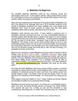 10


                         4. Meditation for Beginners
For complete beginners, Meditation could be very confusing, boring and
discouraging chore to do. To the western cultures, sitting quietly without a word
for a long period of time is not something You learned from school or from Your
parents, unless Your parents are Buddhist.

More and more westerners are introduced to the great benefits of Meditation, but
find it too difficult to do. Although there are a lot of scientific evidence of the
benefit of Meditation published and made available now, most people know
Meditation from movie or books picturing an Indian Yogi with long beard
meditating naked under a big tree, spending most of his life time.

Meditation could become very tricky if done without a guidance from a
competent instructor. Learning how to sit in a very uncomfortable half-lotus or
full lotus position itself will take about 3 weeks to get used to it. Lots of people
just quit before they even start to learn Meditation. Is sitting position important at
all? Do we need to sit like those Himalayan Yogis to get the full benefit of
Meditation? The answer is Yes, but the most important thing is to sit in a very
comfortable position, where You can sit with Your spine straight. This will ensure
the energy flows freely from Your Kundalini up to Your Crown Chakra. For those
who are not sensitive enough and would like to “feel” the flow of energy, it is
advisable not to lean on the chair.

Beginners are advised to choose Meditation technique which is based on Divine
Energy, such as Divine Love & Lights        Meditation Technique. Why? Using
energy based technique will make it easier for beginners to follow and “feel” the
process. This way, Meditation will not become boring and will keep the beginners
from falling asleep during meditation. For a complete beginner as well as
experienced meditator, You should experience how easy it is to start meditation
with http://www.SecretOfMeditation.com. Meditation will never be the same
again.

For those who learn Meditation without any energy initiation process, it is almost
impossible to access Divine Energy, simply because none of Your Chakras are
activated. It’s almost like trying to make a call from Your cellular phone from
remote Amazon jungle, You simply could not get the access. Once You are
attuned to the frequency of Divine Energy, You could access the energy just by
will.
What happen during the initiation is Your 7 major Chakras and Divine Chakras
are activated to enable You to access the Divine Energy.

Meditating will never be the same again. You simply sit in a comfortable position,
close Your eyes, and Divine Energy will pour in through Your Crown Chakra.
This process will give You a wake up call and the sensation is very
overwhelming. Most beginners, no matter how insensitive they are, will feel the


          Divine Love & Lights © 2007 SecretofMeditation.com All Rights Reserved
 