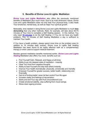 12



           5. Benefits of Divine Love & Lights Meditation
Divine Love and Lights Meditation also offers the previously mentioned
benefits of Meditation plus much more. Due to its multi dimension nature, Divine
Love and Lights Meditation does not only heal Your physical body, it also heals
Your emotional, mental body, as well as helps Your spiritual growth.

Noticeably, time needed in doing Divine Love and Lights Meditation is much less
demanding than any other methods. Reiki, for example, will take about 60-75
minutes of Your time to complete a Self Healing session. In this method, You
only need 10 minutes to do the Self Healing ( if You do not have any health
problem). This 10 minutes of Self Healing Meditation a day is sufficient to
maintain Your health.

If You have a health problem, please spend more time on the problem area (in
addition to 10 minutes daily routine). Divine Love & Lights Self Healing
Meditation has been found to be highly effective both as a complementary
therapy or when used to support medical treatment.

Besides general meditation benefits mentioned earlier, Divine Love and Lights
Healing Meditation also offers You more benefits such as:

   •   Find Yourself Calm, Relaxed, and Happy at all times
   •   Ability to go into deepest state of meditation - instantly
   •   Clear You mind from negative thoughts
   •   Ability to heal Yourself and help heal others instantly
   •   Improve Your health dramatically- physically, emotionally and mentally
   •   Empower Yourself for greater success, better health, relationship and
       financially
   •   Get rid of limiting belief, never let fear control Your life again
   •   Increase vitality and feelings of rejuvenation
   •   Starts and end Your day with Pure Unconditional Love
   •   Create emotional stability, stop suffering from mood swings.
   •   Slows down ageing process




         Divine Love & Lights © 2007 SecretofMeditation.com All Rights Reserved
 