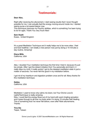 15


                                       Testimonials:
Dear Alex,

Right after receiving the attunement, I start seeing results that I never thought
possible for me. I can actually feel the energy moving around inside me. I started
seeing auras a lot easier/clearer now.
This technique improves my Psychic abilities, which is something I've been trying
to do for ages. Thank You very much Alex!

Sam Heath
Essex, United Kingdom

------------------------------------------------------------------------------------------------------------

It's a great Meditation Technique and it really helps me to be more relax. I feel
and look healthier, I am totally a new person now just by doing a 10 minutes a
day routine. Amazing!

Diana Mills
California, USA

------------------------------------------------------------------------------------------------------------

Alex, I doubted Your meditation technique the first time I tried it, because it's just
too simple. After I got the distant initiation from You personally and tried it, it
really blew my mind. It really works! I got to the deepest meditation state in just a
matter of seconds. I've never felt this good in my meditation before.

I got rid of my heartburn and digestion problem once and for all. Many thanks for
this meditation technique.

Debby
California, USA

------------------------------------------------------------------------------------------------------------

Meditation I used to know only calms me down, but Your Divine Love &
LightsTtechnique is really amazing.
Now, I could feel the energy flows out of my hand with warm tingling sensation
and it goes through to all over my body when I'm doing 10 minutes Self Healing.
This is something that I've never felt before, even after Reiki attunements.
Thanks

Tina Sie
Taipei, Taiwan


            Divine Love & Lights © 2007 SecretofMeditation.com All Rights Reserved
 