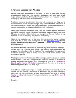 5


A Personal Message from Alex Lee
People have used Meditations for thousand of years in their quest for self
empowerment, health and inner harmony. Meditations have been used by all
major religions, including Christianity, Buddhism, Islam and Hinduism in their
teachings to help attain spiritual enlightenment.

Meditation improves concentration, increase self-awareness and help us to
overcome stress as well as helps us to get along better with others. Meditation is
also used to improve physical and mental well being. Some have been able to
overcome depression or drug/alcohol addiction with meditations.

I have been practicing meditation since 1998 and started teaching meditation
since 2001, relatively new to “old school” meditation standard (which need over
10 years to master), but this method has changed my life, and the lives of my
students, as well as my family, in a profound positive way.

I believe that meditation can do the same for everyone who learns the basic
skills. With this in mind, I am sharing with You the “once kept secret” Divine
Love & Lights Healing Meditation Technique – which was practiced over
20,000 years ago.

For those of You who has learned or practiced any other meditation technique,
this will bring You to another level. Divine Love & Lights Healing Meditation will
empower You without any rules or ritual that You associated with the old school
meditation technique. This is much easier and much more effective and
enjoyable to practice.

The beginners need not to worry about this technique, as it is so easy to practice
and to master. It’s not about sitting in a very strenuous position, or mumbling a
strange words (although You are more than welcome to do so ☺ ). The Divine
Love & Lights Healing Meditation is so simple. All You need to do is take a
comfortable position, then You’re set to go.


I would like to keep thing as simple as possible. Once You receive an attunement
through me, and become a practitioner of The Divine Love and Lights Meditation
technique, all You need to do is spare 10 minutes of Your time to do Self
Healing by putting both hands on Your upper chest area and say: Divine Love &
Lights ON!

Enjoy it…




         Divine Love & Lights © 2007 SecretofMeditation.com All Rights Reserved
 