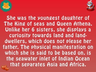 She was the youngest daughter of
The King of seas and Queen Athena.
Unlike her 6 sisters, she displays a
curiosity towards land and land-
dwellers, which does not please her
father. The physical manifestation on
which she is said to be based on, is
the seawater inlet of Indian Ocean
that separates Asia and Africa.
 