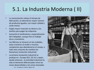 5.1. La Industria Moderna ( II)
• La mecanización redujo el tiempo de
fabricación, se obtuvieron mayor número
de productos iguales, con mayor calidad y
coste menor.
• Exigió mayor inversión en dinero a los
dueños para pagar las máquinas
• Aumentó el rendimiento y especialización
del trabajador, aunque fue un trabajo
duro y monótono.
• Las fábricas se situaron en las ciudades,
estas crecieron al recibir a muchos
campesinos que abandonaron el campo, a
todo este conjunto de cambios los
llamamos( revolución industrial)
• La primera revolución industrial se
produjo en : Europa OCC, EE.UU y Japón,
desde entonces , la actividad industrial ha
sido el elemento diferenciador entre las
zonas desarrolladas y las zonas atrasadas.
Lee “ el trabajo en cadena” página 163
 